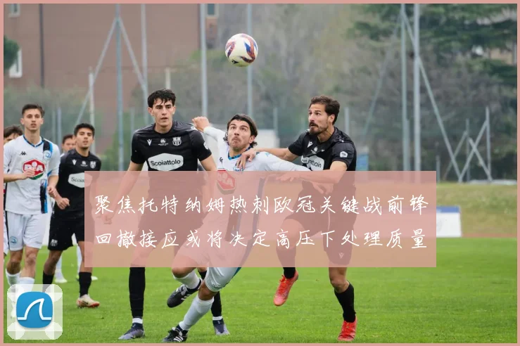 聚焦托特纳姆热刺欧冠关键战前锋回撤接应或将决定高压下处理质量
