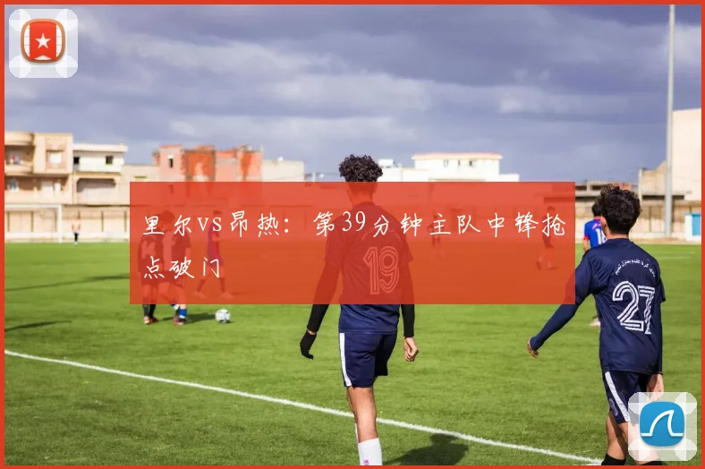 里尔vs昂热:第39分钟主队中锋抢点破门