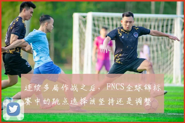 连续多局作战之后，FNCS全球锦标赛中的跳点选择该坚持还是调整