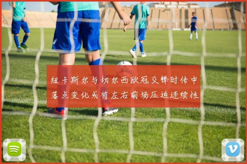 纽卡斯尔与切尔西欧冠交锋时传中落点变化或将左右前场压迫连续性