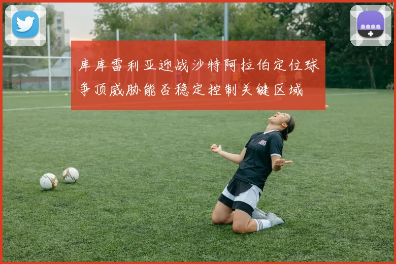 库库雷利亚迎战沙特阿拉伯定位球争顶威胁能否稳定控制关键区域