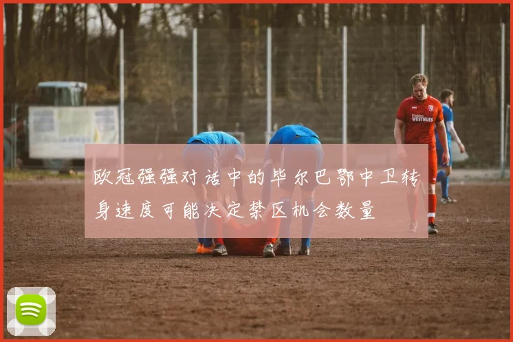 欧冠强强对话中的毕尔巴鄂中卫转身速度可能决定禁区机会数量