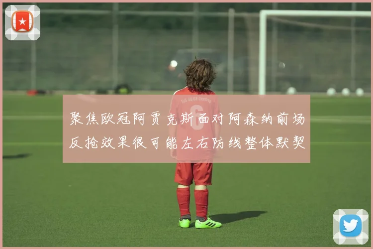 聚焦欧冠阿贾克斯面对阿森纳前场反抢效果很可能左右防线整体默契