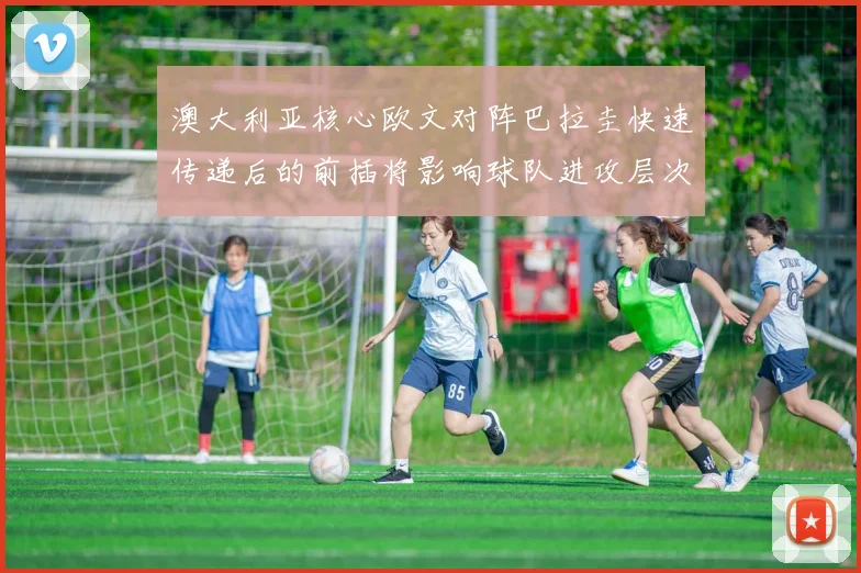 澳大利亚核心欧文对阵巴拉圭快速传递后的前插将影响球队进攻层次