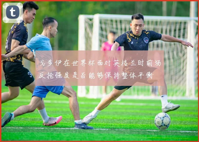 戈多伊在世界杯面对英格兰时前场反抢强度是否能够保持整体平衡